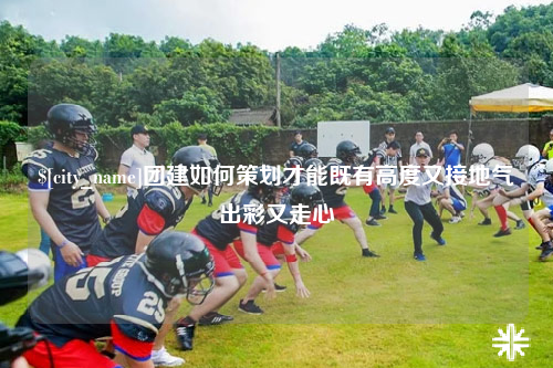 鞍山团建如何策划才能既有高度又接地气出彩又走心