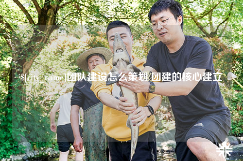 鞍山团队建设怎么策划 团建的核心建立